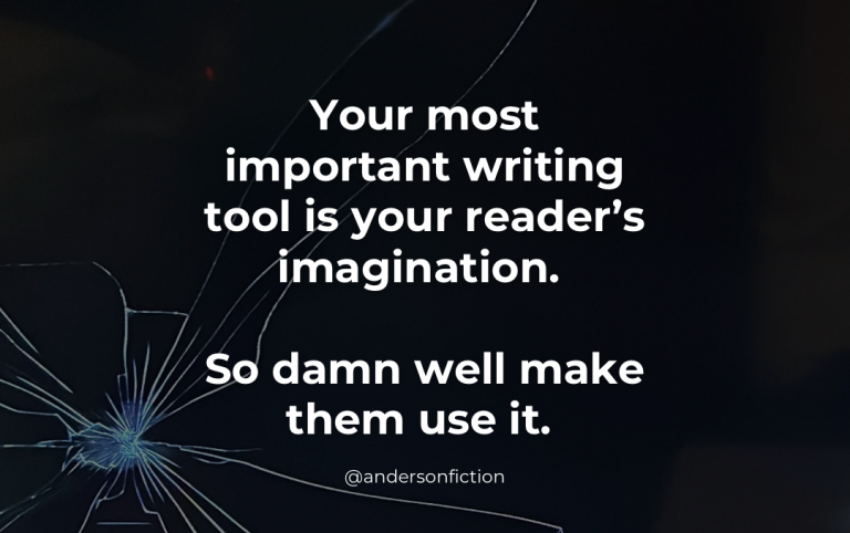 Your most important writing tool is your reader's imagination. So damn well make them use it.